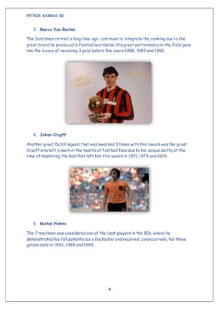 PETROS KARRAS B2
4
3. Marco Van Basten
The Dutchman retired a long time ago, continues to integrate the ranking due to the
great brand he produced in football worldwide. His great performance in the field gave
him the luxury of receiving 3 gold balls in the years 1988, 1989 and 1992.
4. Johan Cruyff
Another great Dutch legend that was awarded 3 times with this award was the great
Cruyff who left a mark in the hearts of football fans due to his unique ability at the
time of mastering the ball that left him this award in 1971, 1973 and 1974.
5. Michel Platini
The Frenchman was considered one of the best players in the 80s, where he
demonstrated his full potential as a footballer and received, consecutively, his three
golden balls in 1983, 1984 and 1985.
 