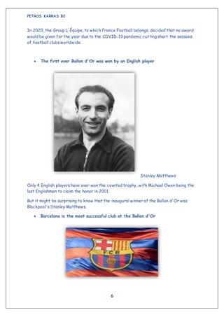 PETROS KARRAS B2
6
In 2020, the Group L'Équipe, to which France Football belongs, decided that no award
would be given for the year due to the COVID-19 pandemic cutting short the seasons
of football clubs worldwide.
 The first ever Ballon d'Or was won by an English player
Stanley Matthews
Only 4 English players have ever won the coveted trophy, with Michael Owen being the
last Englishman to claim the honor in 2001.
But it might be surprising to know that the inaugural winner of the Ballon d'Or was
Blackpool's Stanley Matthews.
 Barcelona is the most successful club at the Ballon d'Or
 