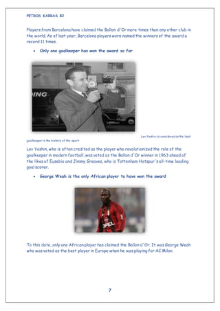 PETROS KARRAS B2
7
Players from Barcelona have claimed the Ballon d'Or more times than any other club in
the world. As of last year, Barcelona players were named the winners of the award a
record 11 times.
 Only one goalkeeper has won the award so far
Lev Yashin isconsideredasthe best
goalkeeper in the history of the sport.
Lev Yashin, who is often credited as the player who revolutionized the role of the
goalkeeper in modern football, was voted as the Ballon d'Or winner in 1963 ahead of
the likes of Eusebio and Jimmy Greaves, who is Tottenham Hotspur's all-time leading
goal scorer.
 George Weah is the only African player to have won the award
To this date, only one African player has claimed the Ballon d'Or. It was George Weah
who was voted as the best player in Europe when he was playing for AC Milan.
 