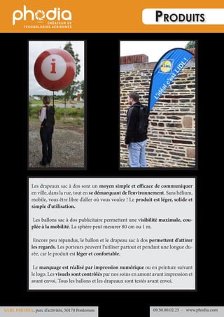 Produits
Les drapeaux sac à dos sont un moyen simple et efficace de communiquer
en ville, dans la rue, tout en se démarquant de l’environnement. Sans hélium,
mobile, vous être libre d’aller où vous voulez ! Le produit est léger, solide et
simple d’utilisation.
Les ballons sac à dos publicitaire permettent une visibilité maximale, cou-
plée à la mobilité. La sphère peut mesurer 80 cm ou 1 m.
Encore peu répandus, le ballon et le drapeau sac à dos permettent d’attirer
les regards. Les porteurs peuvent l’utiliser partout et pendant une longue du-
rée, car le produit est léger et confortable.
Le marquage est réalisé par impression numérique ou en peinture suivant
le logo. Les visuels sont contrôlés par nos soins en amont avant impression et
avant envoi. Tous les ballons et les drapeaux sont testés avant envoi.
09.50.80.02.25 	- www.phodia.comSARL PHODIA, parc d’activités, 50170 Pontorson
 