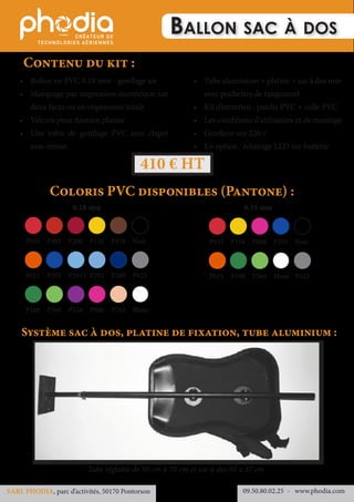 Ballon sac à dos
•	 Ballon en PVC 0.18 mm - gonflage air
•	 Marquage par impression numérique sur
deux faces ou en impression totale
•	 Velcros pour fixation platine
•	 Une valve de gonflage PVC avec clapet
non-retour
•	 Tube aluminium + platine + sac à dos noir
avec pochettes de rangement
•	 Kit d’entretien : patchs PVC + colle PVC
•	 Les conditions d’utilisation et de montage
•	 Gonfleur sur 220 v
•	 En option : éclairage LED sur batterie
Coloris PVC disponibles (Pantone) :
Contenu du kit :
Système sac à dos, platine de fixation, tube aluminium :
Tube réglable de 50 cm à 70 cm et sac à dos 50 x 37 cm
410 € HT
09.50.80.02.25 	- www.phodia.comSARL PHODIA, parc d’activités, 50170 Pontorson
0.18 mm 0.35 mm
P032	P485	P200	P116	P478	Noir
P021	P293	P2915	P292	P280	P423
P348	P360	P254	P806	P162	Blanc
P032	P116	P806	P293	Noir	
P021	P348	P360	Blanc	P423	
 