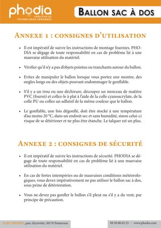 Ballon sac à dos
Annexe 1 : consignes d’utilisation
•	 Il est impératif de suivre les instructions de montage fournies. PHO-
DIA se dégage de toute responsabilité en cas de problème lié à une
mauvaise utilisation du matériel.
•	 Vérifier qu’il n’y a pas d’objets pointus ou tranchants autour du ballon.
•	 Evitez de manipuler le ballon lorsque vous portez une montre, des
ongles longs ou des objets pouvant endommager le gonflable.
•	 S’il y a un trou ou une déchirure, découpez un morceau de matière
PVC (fourni) et collez-le à plat à l’aide de la colle cyanoacrylate, de la
colle PU ou collez un adhésif de la même couleur que le ballon.
•	 Le gonflable, une fois dégonflé, doit être stocké à une température
d’au moins 20 °C, dans un endroit sec et sans humidité, sinon celui-ci
risque de se détériorer et ne plus être étanche. Le talquer est un plus.
Annexe 2 : consignes de sécurité
•	 Il est impératif de suivre les instructions de sécurité. PHODIA se dé-
gage de toute responsabilité en cas de problème lié à une mauvaise
utilisation du matériel.
•	 En cas de fortes intempéries ou de mauvaises conditions météorolo-
giques, vous devez impérativement ne pas utiliser le ballon sac à dos,
sous peine de détérioration.
•	 Vous ne devez pas gonfler le ballon s’il pleut ou s’il y a du vent, par
principe de précaution.
09.50.80.02.25 	- www.phodia.comSARL PHODIA, parc d’activités, 50170 Pontorson
 