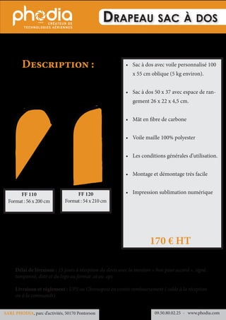 Drapeau sac à dos
•	 Sac à dos avec voile personnalisé 100
x 55 cm oblique (5 kg environ).
•	 Sac à dos 50 x 37 avec espace de ran-
gement 26 x 22 x 4,5 cm.
•	 Mât en fibre de carbone
•	 Voile maille 100% polyester
•	 Les conditions générales d’utilisation.
•	 Montage et démontage très facile
•	 Impression sublimation numérique
Description :
170 € HT
Délai de livraison : 15 jours à réception du devis avec la mention « bon pour accord », signé,
tamponné, daté et du logo au format .ai ou .eps
Livraison et règlement : UPS ou Chronopost en contre remboursement ( solde à la réception
ou à la commande)
09.50.80.02.25 	- www.phodia.comSARL PHODIA, parc d’activités, 50170 Pontorson
FF 110
Format : 56 x 200 cm
FF 120
Format : 54 x 210 cm
 