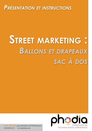Street marketing :
Ballons et drapeaux
sac à dos
Présentation et instructions
SARL PHODIA, parc d’activités, 50170 Pontorson
09.50.80.02.25 	- www.phodia.com
 