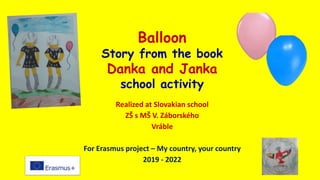 Balloon
Story from the book
Danka and Janka
school activity
Realized at Slovakian school
ZŠ s MŠ V. Záborského
Vráble
For Erasmus project – My country, your country
2019 - 2022
 