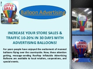 INCREASE YOUR STORE SALES &
TRAFFIC 10-20% IN 30 DAYS WITH
ADVERTISING BALLOONS!
Balloon Advertising
For years people have enjoyed the excitement of manned
balloons flying over the countryside. Now, these attention
getting, message-sending Rooftop Inflatable Advertising
Balloons are available to local retailers, corporations, and
special events.
 