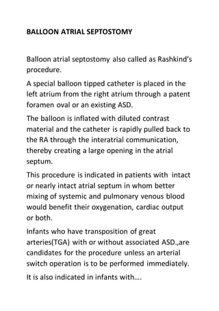 BALLOON ATRIAL SEPTOSTOMY
Balloon atrial septostomy also called as Rashkind’s
procedure.
A special balloon tipped catheter is placed in the
left atrium from the right atrium through a patent
foramen oval or an existing ASD.
The balloon is inflated with diluted contrast
material and the catheter is rapidly pulled back to
the RA through the interatrial communication,
thereby creating a large opening in the atrial
septum.
This procedure is indicated in patients with intact
or nearly intact atrial septum in whom better
mixing of systemic and pulmonary venous blood
would benefit their oxygenation, cardiac output
or both.
Infants who have transposition of great
arteries(TGA) with or without associated ASD.,are
candidates for the procedure unless an arterial
switch operation is to be performed immediately.
It is also indicated in infants with….
 