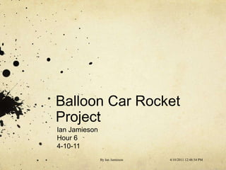Balloon Car Rocket Project Ian Jamieson Hour 6 4-10-11 4/10/11 11:44 AM By Ian Jamieson 