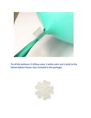 Tie all the balloons ( 5 tiffany color, 5 white color and 1 pink) to the
follow balloon flower clip ( included in the package)
 