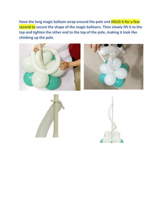 Have the long magic balloon wrap around the pole and HOLD it for a few
second to secure the shape of the magic balloons. Then slowly lift it to the
top and tighten the other end to the top of the pole, making it look like
climbing up the pole.
 