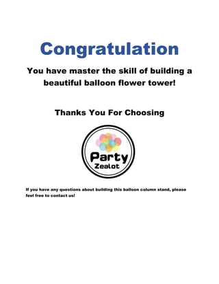 Congratulation
You have master the skill of building a
beautiful balloon flower tower!
Thanks You For Choosing
If you have any questions about building this balloon column stand, please
feel free to contact us!
 