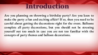 Introduction
Are you planning on throwing a birthday party? Are you keen to
make the party a fun and exciting affair? If so, then you need to be
careful about getting the decorations right for the event. Balloons
complete all party decorations, but you should not be stressing
yourself out too much in case you are not too familiar with the
concepts of party themes and balloon decorations.
 