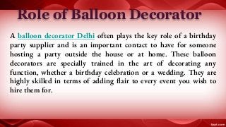 Role of Balloon Decorator
A balloon decorator Delhi often plays the key role of a birthday
party supplier and is an important contact to have for someone
hosting a party outside the house or at home. These balloon
decorators are specially trained in the art of decorating any
function, whether a birthday celebration or a wedding. They are
highly skilled in terms of adding flair to every event you wish to
hire them for.
 