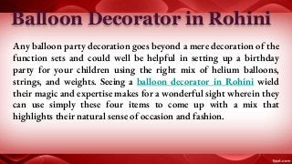 Balloon Decorator in Rohini
Any balloon party decoration goes beyond a mere decoration of the
function sets and could well be helpful in setting up a birthday
party for your children using the right mix of helium balloons,
strings, and weights. Seeing a balloon decorator in Rohini wield
their magic and expertise makes for a wonderful sight wherein they
can use simply these four items to come up with a mix that
highlights their natural sense of occasion and fashion.
 