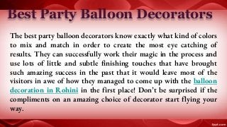 Best Party Balloon Decorators
The best party balloon decorators know exactly what kind of colors
to mix and match in order to create the most eye catching of
results. They can successfully work their magic in the process and
use lots of little and subtle finishing touches that have brought
such amazing success in the past that it would leave most of the
visitors in awe of how they managed to come up with the balloon
decoration in Rohini in the first place! Don’t be surprised if the
compliments on an amazing choice of decorator start flying your
way.
 