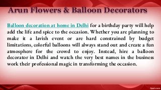 Arun Flowers & Balloon Decorators
Balloon decoration at home in Delhi for a birthday party will help
add the life and spice to the occasion. Whether you are planning to
make it a lavish event or are hard constrained by budget
limitations, colorful balloons will always stand out and create a fun
atmosphere for the crowd to enjoy. Instead, hire a balloon
decorator in Delhi and watch the very best names in the business
work their professional magic in transforming the occasion.
 