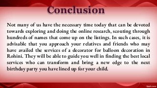 Conclusion
Not many of us have the necessary time today that can be devoted
towards exploring and doing the online research, scouting through
hundreds of names that come up on the listings. In such cases, it is
advisable that you approach your relatives and friends who may
have availed the services of a decorator for balloon decoration in
Rohini. They will be able to guide you well in finding the best local
services who can transform and bring a new edge to the next
birthday party you have lined up for your child.
 