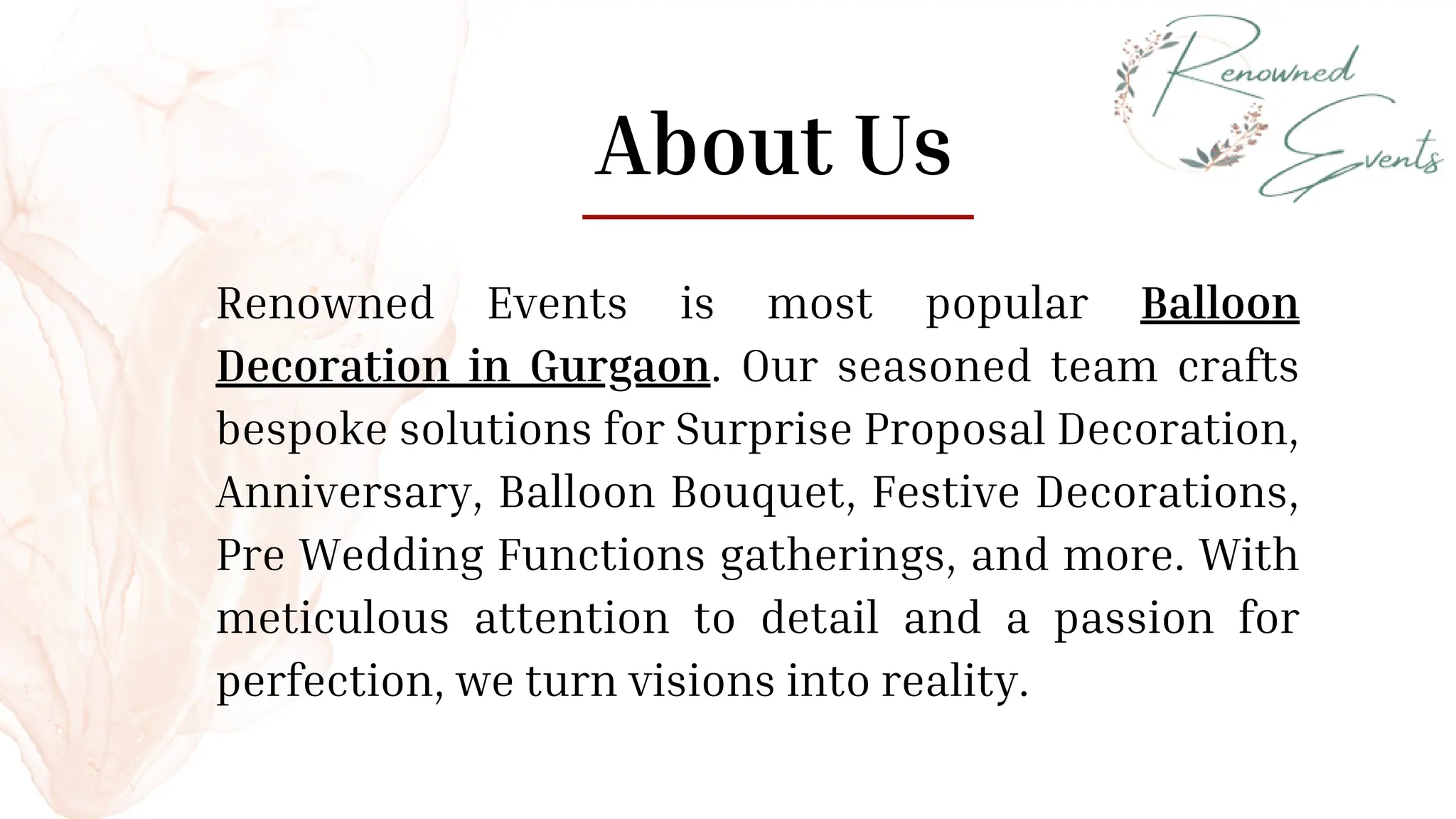 About Us
Renowned Events is most popular Balloon
Decoration in Gurgaon. Our seasoned team crafts
bespoke solutions for Surprise Proposal Decoration,
Anniversary, Balloon Bouquet, Festive Decorations,
Pre Wedding Functions gatherings, and more. With
meticulous attention to detail and a passion for
perfection, we turn visions into reality.
 