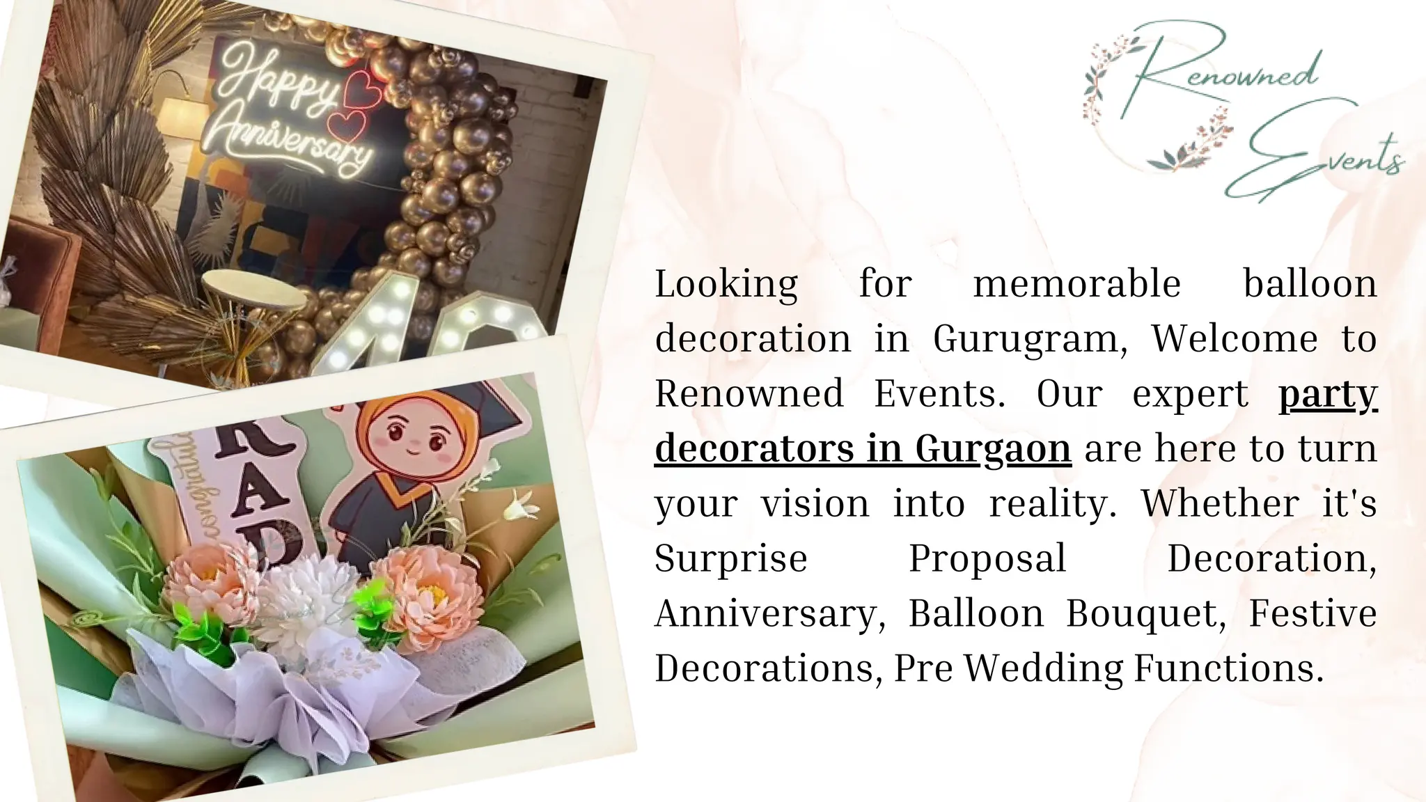 Looking for memorable balloon
decoration in Gurugram, Welcome to
Renowned Events. Our expert party
decorators in Gurgaon are here to turn
your vision into reality. Whether it's
Surprise Proposal Decoration,
Anniversary, Balloon Bouquet, Festive
Decorations, Pre Wedding Functions.
 