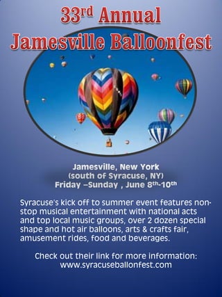 Jamesville, New York
            (south of Syracuse, NY)
        Friday –Sunday , June 8th-10th

Syracuse’s kick off to summer event features non-
stop musical entertainment with national acts
and top local music groups, over 2 dozen special
shape and hot air balloons, arts & crafts fair,
amusement rides, food and beverages.

   Check out their link for more information:
         www.syracuseballonfest.com
 