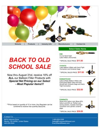 Website | Products | Industry Info | Manufacturers | Contact Us
BACK TO OLD
SCHOOL SALE
Now thru August 31st, receive 10% off
ALL our Balloon Filler Products with
Special Net Pricing on our Select
- Most Popular items!!!
**Price based on quantity of 12 or more. Any Regulator can be
combined to receive max quantity discounts.
Select Sales Items
E99
In-Line Hand-Tight
Latex Inflator (Horizontal)
**SPECIAL SALE PRICE: $11.95
E102HTG
Latex Balloon Inflator with Hand-Tight
Connection and Contents Gage
**SPECIAL SALES PRICE: $17.85
E2802HTG-DV
Latex & Mylar Balloon Inflator with
Push-Down Mylar Valve and Auto
Shutoff with Contents Gage and Hand-
Tight Connection
**SPECIAL SALE PRICE: $32.00
E2000HTG
Saves 40% helium cost. Mixes 60%
helium and 40% air. Perfect cost-
saving solution, includes hand-tight
connection and cylinder contents
gage.
**SPECIAL SALE PRICE: $39.00
Contact Us
8976 Osborne Drive
Mentor, OH 44060, United States
440-255-5540
1-800-659-3358
Sales@EvergreenMidwest.com
EverGreenMidwest.com
 
