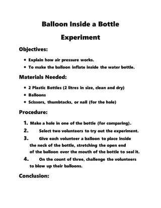 Balloon Inside a Bottle
Experiment
Objectives:
 Explain how air pressure works.
 To make the balloon inflate inside the water bottle.
Materials Needed:
 2 Plastic Bottles (2 litres in size, clean and dry)
 Balloons
 Scissors, thumbtacks, or nail (for the hole)
Procedure:
1. Make a hole in one of the bottle (for comparing).
2. Select two volunteers to try out the experiment.
3. Give each volunteer a balloon to place inside
the neck of the bottle, stretching the open end
of the balloon over the mouth of the bottle to seal it.
4. On the count of three, challenge the volunteers
to blow up their balloons.
Conclusion:
 