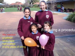 Following a procedur
We needed:
a balloon
sticky tape
half a straw
a long piece of string

 