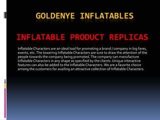 GOLDENYE INFLATABLES

INFLATABLE PRODUCT REPLICAS
Inflatable Characters are an ideal tool for promoting a brand / company in big fares, 
events, etc. The towering Inflatable Characters are sure to draw the attention of the 
people towards the company being promoted. The company can manufacture 
Inflatable Characters in any shape as specified by the clients. Unique interactive 
features can also be added to the Inflatable Characters. We are a favorite choice 
among the customers for availing an attractive collection of Inflatable Characters.
 