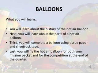 BALLOONS
What you will learn…
• You will learn about the history of the hot air balloon.
• Next, you will learn about the parts of a hot air
balloon.
• Third, you will complete a balloon using tissue paper
and sheetrock tape.
• Last, you will fly the hot air balloon for both your
mission packet and for the competition at the end of
the quarter.
 