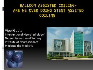 BALLOON ASSISTED COILING-
ARE WE OVER DOING STENT ASSITED
COILING
Vipul Gupta
Interventional Neuroradiology/
Neurointerventional Surgery
Institute of Neurosciences
Medanta the Medicity
 