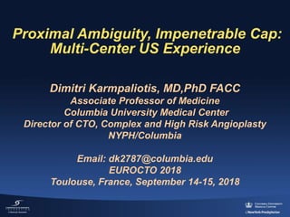Proximal Ambiguity, Impenetrable Cap:
Multi-Center US Experience
Dimitri Karmpaliotis, MD,PhD FACC
Associate Professor of Medicine
Columbia University Medical Center
Director of CTO, Complex and High Risk Angioplasty
NYPH/Columbia
Email: dk2787@columbia.edu
EUROCTO 2018
Toulouse, France, September 14-15, 2018
 