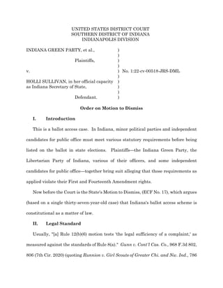 UNITED STATES DISTRICT COURT
SOUTHERN DISTRICT OF INDIANA
INDIANAPOLIS DIVISION
INDIANA GREEN PARTY, et al., )
)
Plaintiffs, )
)
v. ) No. 1:22-cv-00518-JRS-DML
)
HOLLI SULLIVAN, in her official capacity
as Indiana Secretary of State,
)
)
)
Defendant. )
Order on Motion to Dismiss
I. Introduction
This is a ballot access case. In Indiana, minor political parties and independent
candidates for public office must meet various statutory requirements before being
listed on the ballot in state elections. Plaintiffs—the Indiana Green Party, the
Libertarian Party of Indiana, various of their officers, and some independent
candidates for public office—together bring suit alleging that those requirements as
applied violate their First and Fourteenth Amendment rights.
Now before the Court is the State's Motion to Dismiss, (ECF No. 17), which argues
(based on a single thirty-seven-year-old case) that Indiana's ballot access scheme is
constitutional as a matter of law.
II. Legal Standard
Usually, "[a] Rule 12(b)(6) motion tests 'the legal sufficiency of a complaint,' as
measured against the standards of Rule 8(a)." Gunn v. Cont'l Cas. Co., 968 F.3d 802,
806 (7th Cir. 2020) (quoting Runnion v. Girl Scouts of Greater Chi. and Nw. Ind., 786
 