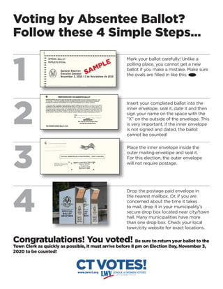 Voting by Absentee Ballot?
Follow these 4 Simple Steps…
1
2
3
4
CTVOTES!www.lwvct.org
Congratulations! You voted! Be sure to return your ballot to the
Town Clerk as quickly as possible, it must arrive before 8 pm on Election Day, November 3,
2020 to be counted!
Mark your ballot carefully! Unlike a
polling place, you cannot get a new
ballot if you make a mistake. Make sure
the ovals are filled in like this:
Insert your completed ballot into the
inner envelope, seal it, date it and then
sign your name on the space with the
“X” on the outside of the envelope. This
is very important, if the inner envelope
is not signed and dated, the ballot
cannot be counted!
Place the inner envelope inside the
outer mailing envelope and seal it.
For this election, the outer envelope
will not require postage.
Drop the postage paid envelope in
the nearest mailbox. Or, if you are
concerned about the time it takes
to mail, drop it in your municipality’s
secure drop box located near city/town
hall. Many municipalities have more
than one drop box. Check your local
town/city website for exact locations.
SAMPLE
 
