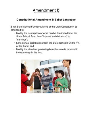 Constitutional Amendment B Ballot Language
Shall State School Fund provisions of the Utah Constitution be
amended to:
• Modify the description of what can be distributed from the
State School Fund from "interest and dividends" to
"earnings";
• Limit annual distributions from the State School Fund to 4%
of the Fund; and
• Modify the standard governing how the state is required to
invest money in the fund.
 
