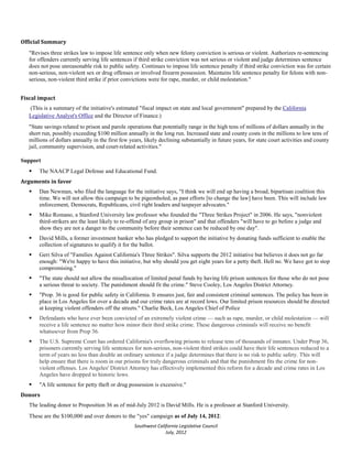 Official Summary
   "Revises three strikes law to impose life sentence only when new felony conviction is serious or violent. Authorizes re-sentencing
   for offenders currently serving life sentences if third strike conviction was not serious or violent and judge determines sentence
   does not pose unreasonable risk to public safety. Continues to impose life sentence penalty if third strike conviction was for certain
   non-serious, non-violent sex or drug offenses or involved firearm possession. Maintains life sentence penalty for felons with non-
   serious, non-violent third strike if prior convictions were for rape, murder, or child molestation."


Fiscal impact
   (This is a summary of the initiative's estimated "fiscal impact on state and local government" prepared by the California
   Legislative Analyst's Office and the Director of Finance.)
   "State savings related to prison and parole operations that potentially range in the high tens of millions of dollars annually in the
   short run, possibly exceeding $100 million annually in the long run. Increased state and county costs in the millions to low tens of
   millions of dollars annually in the first few years, likely declining substantially in future years, for state court activities and county
   jail, community supervision, and court-related activities."

Support
      The NAACP Legal Defense and Educational Fund.
Arguments in favor
      Dan Newman, who filed the language for the initiative says, "I think we will end up having a broad, bipartisan coalition this
       time. We will not allow this campaign to be pigeonholed, as past efforts [to change the law] have been. This will include law
       enforcement, Democrats, Republicans, civil right leaders and taxpayer advocates."
      Mike Romano, a Stanford University law professor who founded the "Three Strikes Project" in 2006. He says, "nonviolent
       third-strikers are the least likely to re-offend of any group in prison" and that offenders "will have to go before a judge and
       show they are not a danger to the community before their sentence can be reduced by one day".
      David Mills, a former investment banker who has pledged to support the initiative by donating funds sufficient to enable the
       collection of signatures to qualify it for the ballot.
      Geri Silva of "Families Against California's Three Strikes". Silva supports the 2012 initiative but believes it does not go far
       enough: "We're happy to have this initiative, but why should you get eight years for a petty theft. Hell no. We have got to stop
       compromising."
      "The state should not allow the misallocation of limited penal funds by having life prison sentences for those who do not pose
       a serious threat to society. The punishment should fit the crime." Steve Cooley, Los Angeles District Attorney.
      "Prop. 36 is good for public safety in California. It ensures just, fair and consistent criminal sentences. The policy has been in
       place in Los Angeles for over a decade and our crime rates are at record lows. Our limited prison resources should be directed
       at keeping violent offenders off the streets." Charlie Beck, Los Angeles Chief of Police
      Defendants who have ever been convicted of an extremely violent crime — such as rape, murder, or child molestation — will
       receive a life sentence no matter how minor their third strike crime. These dangerous criminals will receive no benefit
       whatsoever from Prop 36.
      The U.S. Supreme Court has ordered California's overflowing prisons to release tens of thousands of inmates. Under Prop 36,
       prisoners currently serving life sentences for non-serious, non-violent third strikes could have their life sentences reduced to a
       term of years no less than double an ordinary sentence if a judge determines that there is no risk to public safety. This will
       help ensure that there is room in our prisons for truly dangerous criminals and that the punishment fits the crime for non-
       violent offenses. Los Angeles' District Attorney has effectively implemented this reform for a decade and crime rates in Los
       Angeles have dropped to historic lows.
      "A life sentence for petty theft or drug possession is excessive."
Donors
   The leading donor to Proposition 36 as of mid-July 2012 is David Mills. He is a professor at Stanford University.
   These are the $100,000 and over donors to the "yes" campaign as of July 14, 2012:
                                                   Southwest California Legislative Council
                                                                 July, 2012
 