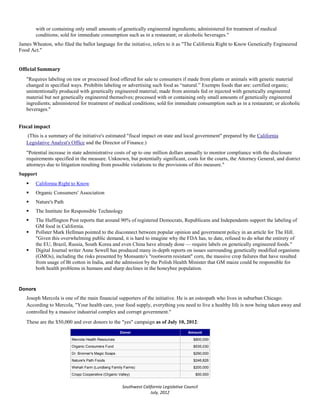 with or containing only small amounts of genetically engineered ingredients; administered for treatment of medical
        conditions; sold for immediate consumption such as in a restaurant; or alcoholic beverages."
James Wheaton, who filed the ballot language for the initiative, refers to it as "The California Right to Know Genetically Engineered
Food Act."


Official Summary
   "Requires labeling on raw or processed food offered for sale to consumers if made from plants or animals with genetic material
   changed in specified ways. Prohibits labeling or advertising such food as “natural.” Exempts foods that are: certified organic;
   unintentionally produced with genetically engineered material; made from animals fed or injected with genetically engineered
   material but not genetically engineered themselves; processed with or containing only small amounts of genetically engineered
   ingredients; administered for treatment of medical conditions; sold for immediate consumption such as in a restaurant; or alcoholic
   beverages."


Fiscal impact
   (This is a summary of the initiative's estimated "fiscal impact on state and local government" prepared by the California
   Legislative Analyst's Office and the Director of Finance.)
   "Potential increase in state administrative costs of up to one million dollars annually to monitor compliance with the disclosure
   requirements specified in the measure. Unknown, but potentially significant, costs for the courts, the Attorney General, and district
   attorneys due to litigation resulting from possible violations to the provisions of this measure."
Support
       California Right to Know
       Organic Consumers' Association
       Nature's Path
       The Institute for Responsible Technology
       The Huffington Post reports that around 90% of registered Democrats, Republicans and Independents support the labeling of
        GM food in California.
       Pollster Mark Hellman pointed to the disconnect between popular opinion and government policy in an article for The Hill.
        "Given this overwhelming public demand, it is hard to imagine why the FDA has, to date, refused to do what the entirety of
        the EU, Brazil, Russia, South Korea and even China have already done — require labels on genetically engineered foods."
       Digital Journal writer Anne Sewell has produced many in-depth reports on issues surrounding genetically modified organisms
        (GMOs), including the risks presented by Monsanto's "rootworm resistant" corn, the massive crop failures that have resulted
        from usage of Bt cotton in India, and the admission by the Polish Health Minister that GM maize could be responsible for
        both health problems in humans and sharp declines in the honeybee population.


Donors
   Joseph Mercola is one of the main financial supporters of the initiative. He is an osteopath who lives in suburban Chicago.
   According to Mercola, "Your health care, your food supply, everything you need to live a healthy life is now being taken away and
   controlled by a massive industrial complex and corrupt government."
   These are the $50,000 and over donors to the "yes" campaign as of July 10, 2012:
                                                     Donor                              Amount
                         Mercola Health Resources                                          $800,000
                         Organic Consumers Fund                                            $535,030
                         Dr. Bronner's Magic Soaps                                         $290,000
                         Nature's Path Foods                                               $246,826
                         Wehah Farm (Lundberg Family Farms)                                $200,000
                         Cropp Cooperative (Organic Valley)                                 $50,000


                                                      Southwest California Legislative Council
                                                                    July, 2012
 
