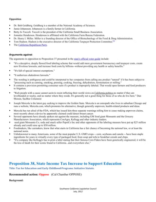 Opposition

   Dr. Bob Goldberg. Goldberg is a member of the National Academy of Sciences.
   Jamie Johansson. Johansson is a family farmer in California.
   Betty Jo Toccoli. Toccoli is the president of the California Small Business Association.
   Jonnalee Henderson. Henderson is affiliated with the California Farm Bureau Federation.
   Dr. Henry I. Miller. Miller is a founding director of the Office of Biotechnology of the Food & Drug Administration.
   Tom Hudson. Hudson is the executive director of the California Taxpayer Protection Committee.[7]
   The California Republican Party.


Arguments against
The arguments in opposition to Proposition 37 presented in the state's official voter guide include:
   "It's a deceptive, deeply flawed food labeling scheme that would add more government bureaucracy and taxpayer costs, create
    new frivolous lawsuits, and increase food costs by billions--without providing any health or safety benefits."
   "It's full of special interest exemptions."
   "It authorizes shakedown lawsuits."
   The wording is ambiguous and could be interpreted to bar companies from calling any product "natural" if it has been subject to
    "processing such as canning, smoking, pressing, cooking, freezing, dehydration, fermentation or milling."
   It contains a provision permitting consumer suits if a product is improperly labeled. That would open farmers and food producers
    to litigation.
   "Rich people with a cause cannot seem to resist inflicting their world views on California politics no matter if they are
    levelheaded or wacky, and no matter where they reside. It's generally not a good thing for those of us who do live here." Dan
    Morain, SacBee Columnist
   Joseph Mercola is the latest guy seeking to improve the Golden State. Mercola is an osteopath who lives in suburban Chicago and
    runs a website, Mercola.com, which promotes his alternative, though generally unproven, health-related products and ideas.
   Mercola has run afoul of the FDA, which has issued him three separate warnings telling him to cease making unproven claims,
    most recently about a device he apparently claimed could detect breast cancer.
   Several opponents have already spoken out against the measure, including GM food giant Monsanto and the Grocery
    Manufacturers Association, which represents ConAgra, Kellogg and other industry leaders.
    seed giant Monsanto Co, soda and snack seller PepsiCo Inc and other opponents of the labeling measure have put up $25 million
    already and could raise up to $50 million.
   Foodmakers, like carmakers, know that what starts in California has a fair chance of becoming the national law, or at least the
    national norm.
   Unbeknownst to many Americans, some of the most popular U.S. GMO crops -- corn, soybeans and canola -- have been staple
    ingredients for years in virtually every type of packaged food, from soup and tofu to breakfast cereals and chips.
   "If a company like Kellogg's has to print a label stating that their famous Corn Flakes have been genetically engineered, it will be
    the kiss of death for their iconic brand in California...and everywhere else,"




Proposition 38, State Income Tax Increase to Support Education
Title: Tax for Education and Early Childhood Programs. Initiative Statute.

Recommended action: Oppose (Cal Chamber OPPOSE)
Background:


                                                  Southwest California Legislative Council
                                                                July, 2012
 