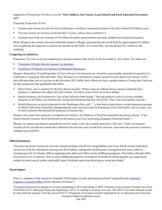 Supporters of Proposition 38 refer to it as the "Our Children, Our Future: Local Schools and Early Education Investment
   Act".
   If enacted, Proposition 38 will:
      Increase state income tax rates for most Californians, resulting in increased revenues to the state of about $10 billion a year.
      The state income tax increase would end after 12 years, unless voters reauthorize it.
      Earmark most of the new revenue of $10 billion for public school districts and early childhood development programs.
   Molly Munger is the primary advocate behind the initiative. Munger indicated that she would fund the approximately $2 million
   cost of gathering the signatures to qualify the measure for the ballot. As of early May, she had donated $7.2 million to the
   campaign.
Competing tax initiatives
   Proposition 38 is one of several competing tax increase measures that will be on the November 6, 2012 ballot. The others are:
      Proposition 30 (Jerry Brown's Income Tax Increase).
      Proposition 39 (Income Tax Increase on Multistate Businesses).
   Munger's Proposition 38 and Proposition 30 (Jerry Brown's Tax Increase) are viewed by many pundits and political operatives in
   California as competing with each other. Why? Because it is conventional wisdom, buoyed by polls done in the spring of 2012,
   that with more than one tax increase on the November 2012 ballot, they collectively have a greater chance of losing than if just one
   tax hike proposition had qualified for the ballot.
      Steve Glazer, who is working for the Jerry Brown tax hike: "When voters are offered choices among competing [tax]
       measures, it depresses the support for each of them. The likely result will be all of them failing."
      Darrell Steinberg, the President Pro Tem of the California State Senate: "The real problem is that if you have multiple
       measures on the ballot, you dramatically increase the likelihood that they will all fail. That’s not an acceptable outcome."
      Harold Meyerson, an op-ed columnist for the Washington Post, said, "...a look back at state history reveals numerous episodes
       in which Californians essentially championing the same cause have put rival measures on the same ballot, only to create a sea
       of voter confusion that doomed the proposals on election day."
   Munger came under fierce pressure to withdraw her initiative. Joe Mathews of Prop Zero described the pressure thusly: "if she
   doesn't drop her measure, she'll find herself on the business end of an unrelenting campaign of personal attack."
   Munger, an experienced litigator and political activist, made it clear she wouldn't back down. She said, "Under our proposal,
   virtually all the cuts that the schools have suffered in the last four years would all be restored—and under the governor's initiative,
   virtually none would be."




   "Increases personal income tax rates for annual earnings over $7,316 using sliding scale from .4% for lowest individual
Official Summary


   earners to 2.2% for individuals earning over $2.5 million, ending after twelve years. During first four years, 60% of
   revenues go to K-12 schools, 30% to repaying state debt, and 10% to early childhood programs. Thereafter, allocates 85%
   of revenues to K-12 schools, 15% to early childhood programs. Provides K-12 funds on school-specific, per-pupil basis,
   subject to local control, audits, and public input. Prohibits state from directing or using new funds."


Fiscal impact


   (This is a summary of the initiative's estimated "fiscal impact on state and local government" prepared by the California
   Legislative Analyst's Office and the Director of Finance.)
   "Increased state personal income tax revenues beginning in 2013 and ending in 2024. Estimates of the revenue increases vary from
   $10 billion to $11 billion per fiscal year beginning in 2013-14, tending to increase over time. The 2012-13 revenue increase would
   be about half this amount. Until the end of 2016-17, 60 percent of revenues would be dedicated to K-12 education and 10 percent
                                                  Southwest California Legislative Council
                                                                July, 2012
 