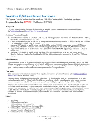Following is the detailed review of Propositions:


Proposition 30, Sales and Income Tax Increase
Title: Temporary Taxes to Fund Education. Guaranteed Local Public Safety Funding. Initiative Constitutional Amendment.

Recommended action: OPPOSE (CalChamber: OPPOSE)

Background:
   Gov. Jerry Brown is leading the charge for Proposition 30, which is a merger of two previously competing initiatives;
   the "Millionaire's Tax"and Brown's First Tax Increase Proposal.

Provisions of Proposition 30 include:
       Raises California’s sales tax to 7.5% from 7.25%, a 3.45% percentage increase over current law. (Under the Brown Tax Hike,
        the sales tax would have increased to 7.75%)
       Creates three new high-income tax brackets for taxpayers with taxable incomes exceeding $250,000, $300,000, and $500,000.
        This increased tax will be in effect for 7 years.
       Imposes a 10.3% tax rate on taxable income over $250,000 but less than $300,000--a percentage increase of 9.71% over
        current policy. The 10.3% income tax rate is currently only paid by taxpayers with over $1,000,000 in taxable income.
       Imposes an 11.3% tax rate on taxable income over $350,000 but less than $500,000--a percentage increase of 17.7% over
        current policy.
       Imposes a 12.3% tax rate on taxable income over $500,000--a percentage increase of 24.39% over current policy.
       Based on California Franchise Tax Board data for 2009, the additional income tax is imposed on the top 3% of California
        taxpayers.

Official Summary
   "Increases personal income tax on annual earnings over $250,000 for seven years. Increases sales and use tax by ¼ cent for four years.
   Allocates temporary tax revenues 89 percent to K-12 schools and 11 percent to community colleges. Bars use of funds for administrative
   costs, but provides local school governing boards discretion to decide, in open meetings and subject to annual audit, how funds are to be
   spent. Guarantees funding for public safety services realigned from state to local governments."

Fiscal impact
   (This is a summary of the initiative's estimated "fiscal impact on state and local government" prepared by the California Legislative
   Analyst's Office and the Director of Finance.)
   Estimated revenue from Proposition 30 vary from Jerry Brown's $9 billion estimate to the $6.8 billion estimated by the non-
   partisan Legislative Analyst's Office (LAO). The difference stem for the volatility caused by capital gains income from high-
   income earners, an issue in California's tax system previously identified by the Legislative Analyst's Office (LAO).
   "Increased state revenues over the next seven fiscal years. Estimates of the revenue increases vary—from $6.8 billion to $9 billion for
   2012-13 and from $5.4 billion to $7.6 billion, on average, in the following five fiscal years, with lesser amounts in 2018-19. These
   revenues would be available to (1) pay for the state's school and community college funding requirements, as increased by this measure,
   and (2) address the state's budgetary problem by paying for other spending commitments. Limitation on the state's ability to make
   changes to the programs and revenues shifted to local governments in 2011, resulting in a more stable fiscal situation for local
   governments."
Support

       Jerry Brown
       California Democratic Party
       California Teachers Association (CTA)
       California State Council of Service Employees (SEIU)
       California School Employees Association (CSEA)
       American Federation of Teachers (AFT)
       California Federation of Teachers (CFT)


                                                   Southwest California Legislative Council
                                                                 July, 2012
 