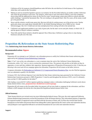 California will be for taxpayers should Republican ranks fall below the one-third level in both houses of the Legislature,
          which they well could do after November.
         Making an end run around the legislative process is an initiative for the November ballot by yet-another wealthy Californian
          who wants the government to raise taxes. The initiative, which aims to raise more than $1 billion a year from companies,
          directs about half the additional tax money for the first five years "toward energy conservation efforts at schools and other
          public buildings," reported the Sacramento Bee. The rest would go to the general fund. After five years, all the money would
          go to the general fund.
         Steyer said the initiative would create green jobs. But taxes kill jobs by sucking money out of the private sector. Similar
          green-jobs claims were made about Assembly Bill 32, the Global Warming Solutions Act of 2006, by Gov. Arnold
          Schwarzenegger. But A.B. 32 didn't prevent state unemployment from soaring well above the national rate.
         California's real employment problem is not a lack of green jobs, but the state's severe anti-jobs climate, to which A.B. 32
          and the specter of Steyer's initiative contribute.
         These bills and the Steyer initiative should be opposed. One of these days, California is going to have to stop chasing
          businesses and jobs out of the state.




Proposition 40, Referendum on the State Senate Redistricting Plan
Title: Redistricting. State Senate Districts. Referendum.

Recommended action: Oppose
Background:
   Proposition 40 is an attempt to use California's veto referendum process to nullify the California State Senate redistricting plan
   approved by the California Citizens Redistricting Commission.
   Note: A "yes" vote on this veto referendum is a vote to maintain intact the work of the California Citizens Redistricting
   Commission, while a "no" vote is a vote to overturn the commission's lines. The sponsors who put this on the ballot are thus its
   opponents, or were until they withdrew their opposition. Sponsors/opponents of Proposition 40 announced on July 12 that they are
   throwing in the towel and will not campaign against the referendum. Proposition 40 will remain on the ballot, however.
   A separate referendum, the Referendum on California's U.S. Congressional District Boundaries Plan, was also filed but signatures
   were not submitted to qualify it for the ballot.
   In January 2012, the California Supreme Court ruled that the State Senate redistricting maps generated by the California Citizens
   Redistricting Commission pursuant to 2008's Proposition 11 must be used throughout the elections of 2012, even if it ultimately
   turns out that #11-0028 qualifies for the ballot.[3]
   After leading a successful $2.3 million signature-gathering campaign to place a referendum challenging California's newly drawn
   Senate districts before voters, proponents have decided not to seek its passage.
   Proposition 40 will remain on the November ballot, but sponsors will not raise funds or campaign for the referendum, said Dave
   Gilliard, a GOP strategist who led the drive that placed the Republican-backed measure before voter




   "State Senate districts are revised every ten years following the federal census. This year, the voter-approved California
Official Summary


   Citizens Redistricting Commission revised the boundaries of the 40 Senate districts. This referendum petition, if signed by
   the required number of registered voters and filed with the Secretary of State, will: (1) Place the revised State Senate
   boundaries on the ballot and prevent them from taking effect unless approved by the voters at the next statewide election;
   and (2) Require court-appointed officials to set interim boundaries for use in the next statewide election."


Support
                                                   Southwest California Legislative Council
                                                                 July, 2012
 