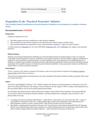 Working Families Issues Committee(AFL-CIO)                          $30,000

                          AFSCME                                                                $5,000




Proposition 32, the "Paycheck Protection" Initiative
Title: Prohibits Political Contributions by Payroll Deduction. Prohibitions on Contributions to Candidates. Initiative
Statute.

Recommended action: SUPPORT
Background:
   If approved, Proposition 32 will:

        Ban both corporate and union contributions to state and local candidates
        Ban contributions by government contractors to the politicians who control contracts awarded to them
        Ban automatic deductions by corporations, unions, and government of employees’ wages to be used for politics
   A similar proposition, Proposition 75, was on the 2005 ballot. Proposition 226, on the 1998 ballot, also sought to enact paycheck
   protection.


   Official Summary
   "Restricts union political fundraising by prohibiting use of payroll-deducted funds for political purposes. Same use restriction
   would apply to payroll deductions, if any, by corporations or government contractors. Permits voluntary employee contributions to
   employer or union committees if authorized yearly, in writing. Prohibits unions and corporations from contributing directly or
   indirectly to candidates and candidate-controlled committees. Other political expenditures remain unrestricted, including corporate
   expenditures from available resources not limited by payroll deduction prohibition. Limits government contractor contributions to
   elected officers or officer-controlled committees."
Fiscal impact
   (This is a summary of the initiative's estimated "fiscal impact on state and local government" prepared by the California Legislative
   Analyst's Office and the Director of Finance.)

   "Increased state implementation and enforcement costs of up to hundreds of thousands of dollars annually, potentially offset in part
   by revenues from fines."

Impact
   Jerry Brown signed SB 202 on October 7, 2011. SB 202 mandates that elections on ballot propositions can take place only in the
   state's November general elections. This changes a 50-year tradition in the state, begun in 1960, of voting on ballot propositions on
   the June primary ballot as well as the November general election ballot.
   Several pundits speculated that Brown and the Democratic members of the California State Legislature who sponsored SB 202
   were moved to action by the Paycheck Protection Initiative, and the possibility that it would gain a spot on the June 5, 2012
   primary ballot in the state.

        According to the Hoover Institution's Bill Whalen, "...before Brown’s intervention, one such conservative idea – a big one –
         was headed for a showdown in June 2012: weakening Big Labor’s clout by preventing unions from collecting dues for
         political purposes without a worker’s annual consent. Under SB 202, that gets moved to November."
        Dan Walters, a leading political journalist in the state, said, "Everyone knows that California Senate Bill 202 (2011)|passing
         SB 202 was to diminish chances that voters would pass a so-called "paycheck protection" measure that would eat into unions'
         ability to gather campaign funds from public employees – money that almost always goes to Democrats."


                                                   Southwest California Legislative Council
                                                                 July, 2012
 