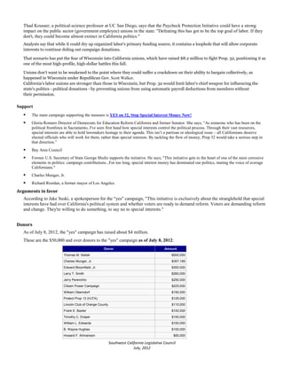Thad Kousser, a political-science professor at UC San Diego, says that the Paycheck Protection Initiative could have a strong
  impact on the public sector (government employee) unions in the state: "Defeating this has got to be the top goal of labor. If they
  don't, they could become almost extinct in California politics."
  Analysts say that while it could dry up organized labor's primary funding source, it contains a loophole that will allow corporate
  interests to continue doling out campaign donations.

  That scenario has put the fear of Wisconsin into California unions, which have raised $8.2 million to fight Prop. 32, positioning it as
  one of the most high-profile, high-dollar battles this fall.

  Unions don't want to be weakened to the point where they could suffer a crackdown on their ability to bargain collectively, as
  happened in Wisconsin under Republican Gov. Scott Walker.
  California's labor unions are stronger than those in Wisconsin, but Prop. 32 would limit labor's chief weapon for influencing the
  state's politics - political donations - by preventing unions from using automatic payroll deductions from members without
  their permission.

Support
     The main campaign supporting the measure is YES on 32, Stop Special Interest Money Now!
     Gloria Romero Director of Democrats for Education Reform California and former Senator. She says, “As someone who has been on the
      political frontlines in Sacramento, I've seen first hand how special interests control the political process. Through their vast resources,
      special interests are able to hold lawmakers hostage to their agenda. This isn’t a partisan or ideological issue – all Californians deserve
      elected officials who will work for them, rather than special interests. By tackling the flow of money, Prop 32 would take a serious step in
      that direction.”
     Bay Area Council
     Former U.S. Secretary of State George Shultz supports the initiative. He says, "This initiative gets to the heart of one of the most corrosive
      elements in politics: campaign contributions...For too long, special interest money has dominated our politics, muting the voice of average
      Californians."
     Charles Munger, Jr.
     Richard Riordan, a former mayor of Los Angeles.
Arguments in favor
  According to Jake Suski, a spokesperson for the "yes" campaign, "This initiative is exclusively about the stranglehold that special
  interests have had over California's political system and whether voters are ready to demand reform. Voters are demanding reform
  and change. They're willing to do something, to say no to special interests."


Donors
  As of July 8, 2012, the "yes" campaign has raised about $4 million.
  These are the $50,000 and over donors to the "yes" campaign as of July 8, 2012:
                                                   Donor                                  Amount
                         Thomas M. Siebel                                                     $500,000
                         Charles Munger, Jr.                                                  $357,169
                         Edward Bloomfield, Jr.                                               $300,000
                         Larry T. Smith                                                       $260,000
                         Jerry Perenchio                                                      $250,000
                         Citizen Power Campaign                                               $225,000
                         William Oberndorf                                                    $150,000
                         Protect Prop 13 (HJTA)                                               $125,000
                         Lincoln Club of Orange County                                        $110,000
                         Frank E. Baxter                                                      $100,000
                         Timothy C. Draper                                                    $100,000
                         William L. Edwards                                                   $100,000
                         B. Wayne Hughes                                                      $100,000
                         Howard F. Ahmanson                                                    $50,000

                                                         Southwest California Legislative Council
                                                                       July, 2012
 