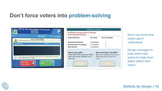 Defects by design | 16
Don’t force voters into problem-solving
Don’t use terms that
voters won’t
understand.
Design messages to
help voters take
action to make their
ballot reflect their
intent.
 