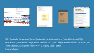 EAC / Design for Democracy Effective Designs for the Administration of Federal Elections (2007)
Better Ballots (2008), Better Design, Better Elections (2012) and Design Deficiencies and Lost Votes (2011)
Field Guides to Ensuring Voter Intent, Vol 01 Designing Usable Ballots
Anywhere Ballot
 