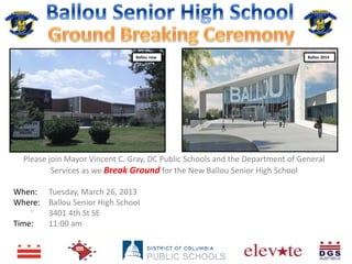 Ballou now                                     Ballou 2014




  Please join Mayor Vincent C. Gray, DC Public Schools and the Department of General
          Services as we Break Ground for the New Ballou Senior High School

When: Tuesday, March 26, 2013
Where: Ballou Senior High School
    .
       3401 4th St SE
Time:  11:00 am
 