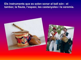 Els instruments que es solen sonar al ball són : el
tambor, la flauta, l’espasí, les castanyoles i la xeremia.
 