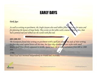 EARLY DAYS
Dark Ages
EARLY DAYS
As well as writing on parchment, the Anglo-Saxons also used tablets filled with wax for notes and
for planning the layout of large books. They wrote on the tables with a metal or bone stylus, that
had a pointed end and rubbed out the words with flat endhad a pointed end and rubbed out the words with flat end.
600-1800 AD
The Europeans found that writing on parchment with a quill pen altered the style of their writing.The Europeans found that writing on parchment with a quill pen altered the style of their writing.
At first they used capital letters all the time, but later they developed faster styles with small
letters. Quill Pens (firstly appeared in Seville, Spain) were the writing instrument from 600 to 1800
AD.
1790s
Pencil lead was invented independently in France and Australia.
http://www.paperpens.in  info@paperpens.in
 