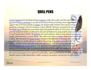 QUILL PENS
Ancient Egyptians had developed writing on papyrus scrolls when scribes used thin reed brushes or reed
f h h h b k H f W h
QUILL PENS
pens from theJuncus maritimus or sea rush In his book A History of Writing, Steven Roger Fischer
suggests that on the basis of finds at Saqqara, the reed pen might well have been used for writing on
parchment as long ago as the First Dynasty or about 3000 BC. Reed pens continued to be used until
the Middle Ages although they were slowly replaced by quills from about the 7th century. The reed pen,
generally made from bamboo, is still used in some parts of Pakistan by young students and is used to write
on small boards made of timber. The quill pen was used in Qumran, Judea to write some of the Dead Sea
Scrolls, which date back to around 100 BC. The scrolls were written in Hebrew dialects with bird feathers
or quills. After the fall of the Roman Empire, Europeans had difficulty in obtaining reeds] and began toq Af f f R p , p ff y g g
use quills. There is a specific reference to quills in the writings of St. Isidore of Seville in the 7th
century. Quill pens were still widely used in the 18th century, and were used to write and sign
theConstitution of the United States in 1787. Quill pens were replaced some 2000 years later by the
Greeks with the reed pen made by cutting the end of the reed at an angle and making a slit opposite theGreeks with the reed pen, made by cutting the end of the reed at an angle and making a slit opposite the
cut. This proved to be nib-like and more suitable for writing the newly developed Greek alphabet. The reed
pen survived until papyrus was replaced by animal skins, vellum and parchment, as a writing surface. The
smoother surface of skin allowed finer, smaller writing by the quill pen, derived from the flight feather.
http://www.paperpens.in  info@paperpens.in
 