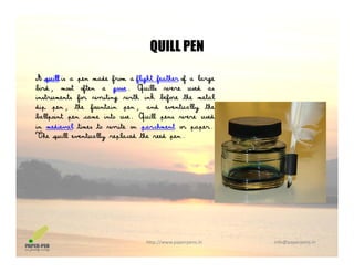 QUILL PEN
A quill is a pen made from a flight feather of a large
b Q ll
QUILL PEN
bird, most often a goose. Quills were used as
instruments for writing with ink before the metal
dip pen, the fountain pen, and eventually the
ballpoint pen came into use. Quill pens were usedp p Q p
in medieval times to write on parchment or paper.
The quill eventually replaced the reed pen.
http://www.paperpens.in  info@paperpens.in
 