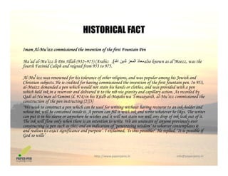 HISTORICAL FACT
Imam Al-Mu’izz commissioned the invention of the first Fountain Pen
HISTORICAL FACT
Ma’ad al-Mu’izz li Dīn Allah (932–975) (Arabic: ‫اﷲ‬ ‫ﻟﺪﻳﻦ‬ ‫اﻟﻤﻌﺰ‬ ‫ﻣﻌﺎذ‬(, also known as al’Moezz, was the
fourth Fatimid Caliph and reigned from 953 to 975.
Al M ˤi d f hi t l f th li i d l hi J i h dAl-Muˤizz was renowned for his tolerance of other religions, and was popular among his Jewish and
Christian subjects. He is credited for having commissioned the invention of the first fountain pen. In 953,
al-Muizz demanded a pen which would not stain his hands or clothes, and was provided with a pen
which held ink in a reservoir and delivered it to the nib via gravity and capillary action. As recorded by
Qadi al-Nu’man al-Tamimi (d. 974) in his Kitdb al-Majalis wa ‘l-musayardt, al-Mu’izz commissioned theQ ( ) j y
construction of the pen instructing:[2][3]
‘We wish to construct a pen which can be used for writing without having recourse to an ink-holder and
whose ink will be contained inside it. A person can fill it with ink and write whatever he likes. The writer
can put it in his sleeve or anywhere he wishes and it will not stain nor will any drop of ink leak out of it.
The ink will flow only when there is an intention to write We are unaware of anyone previously everThe ink will flow only when there is an intention to write. We are unaware of anyone previously ever
constructing (a pen such as this) and an indication of ‘penetrating wisdom’ to whoever contemplates it
and realises its exact significance and purpose’. I exclaimed, ‘Is this possible?’ He replied, ‘It is possible if
God so wills’
http://www.paperpens.in  info@paperpens.in
 